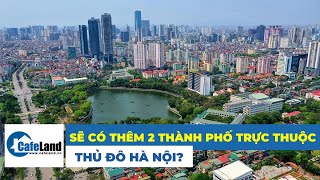 Hà Nội sắp có thêm 2 thành phố mới trực thuộc  Bất động sản CafeLand [upl. by Oniliuqnart]