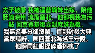 太子被廢 我被逼替嫡妹出嫁，陪他貶謫涼州 流落塞北，他卻視我為污點 回京登基後立封庶妹為後，我無名無分卻沒鬧，直到封後大典當眾請辭，願回塞北為越王守陵，他瞬間紅眼捏碎酒杯瘋 [upl. by Sirob]